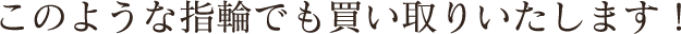 このような指輪でも買い取りいたします！