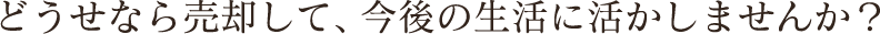 どうせなら売却して、今後の生活に活かしませんか？