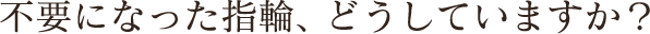 不要になった指輪、どうしていますか？
